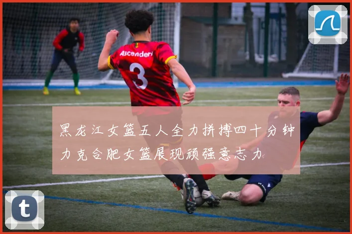黑龙江女篮五人全力拼搏四十分钟力克合肥女篮展现顽强意志力