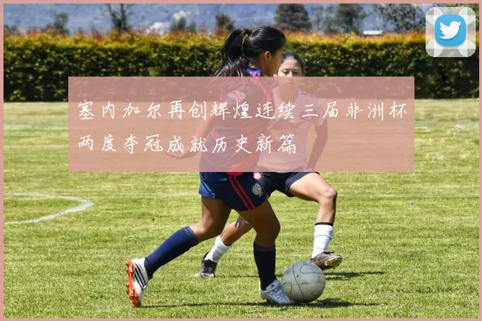 塞内加尔再创辉煌连续三届非洲杯两度夺冠成就历史新篇