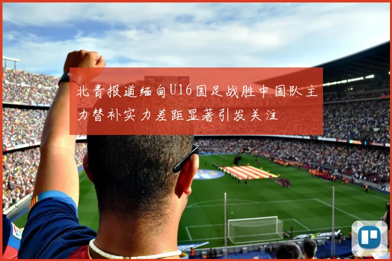 北青报道缅甸U16国足战胜中国队主力替补实力差距显著引发关注