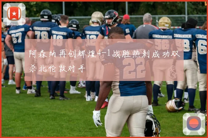 阿森纳再创辉煌4-1战胜热刺成功双杀北伦敦对手