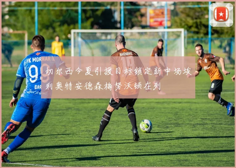 切尔西今夏引援目标锁定新中场埃利奥特安德森梅努沃顿在列