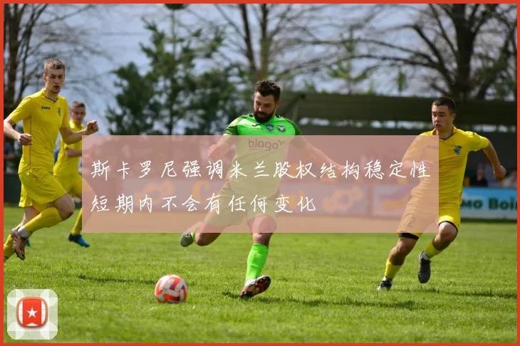 斯卡罗尼强调米兰股权结构稳定性短期内不会有任何变化