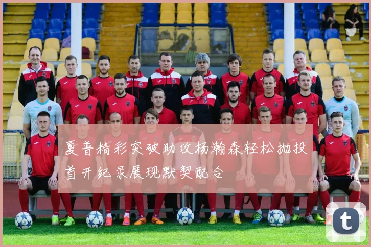 夏普精彩突破助攻杨瀚森轻松抛投首开纪录展现默契配合