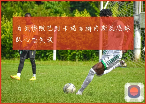 马竞惨败巴列卡诺吉梅内斯反思球队心态失误