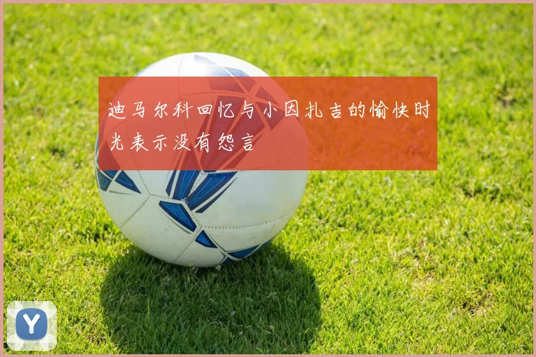 迪马尔科回忆与小因扎吉的愉快时光表示没有怨言