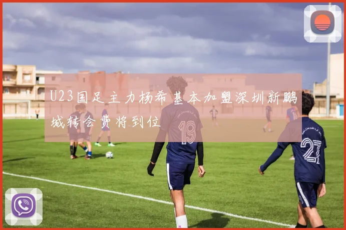 U23国足主力杨希基本加盟深圳新鹏城转会费将到位