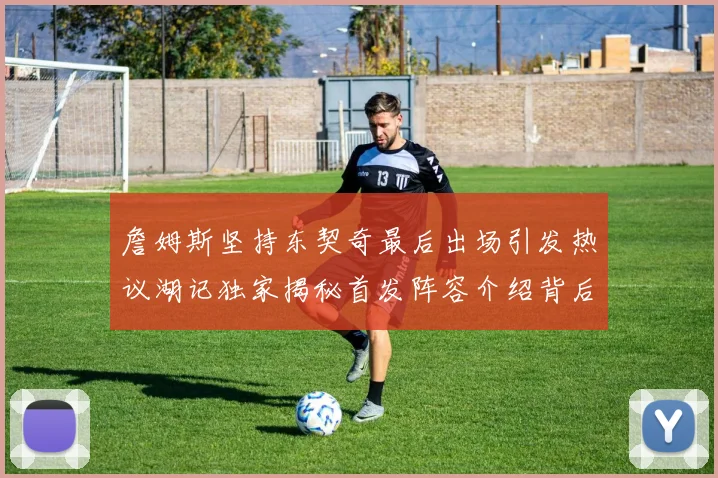 詹姆斯坚持东契奇最后出场引发热议湖记独家揭秘首发阵容介绍背后的故事