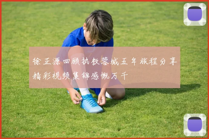 徐正源回顾执教蓉城五年旅程分享精彩视频集锦感慨万千