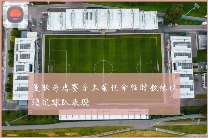 曼联考虑赛季末前任命临时教练以稳定球队表现