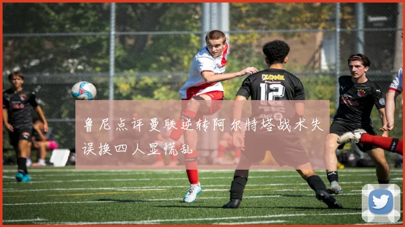 鲁尼点评曼联逆转阿尔特塔战术失误换四人显慌乱
