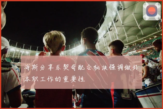 海斯分享东契奇配合秘诀强调做好本职工作的重要性