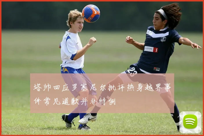 塔帅回应罗塞尼尔批评热身越界事件常见道歉并非特例