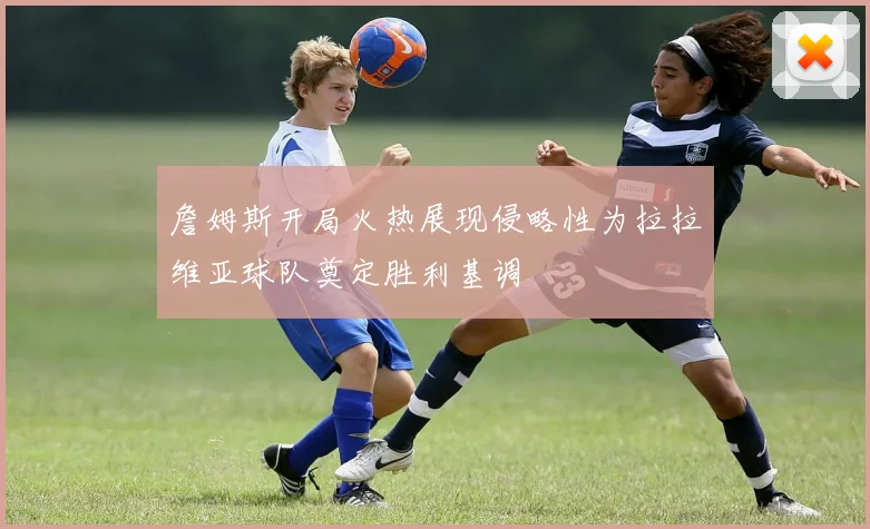 詹姆斯开局火热展现侵略性为拉拉维亚球队奠定胜利基调