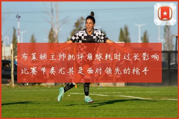 布莱顿主帅批评角球耗时过长影响比赛节奏尤其是面对领先的枪手