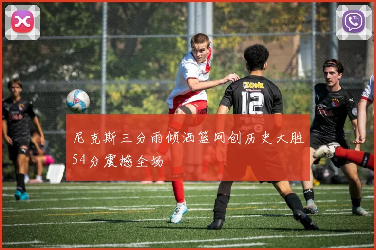 尼克斯三分雨倾洒篮网创历史大胜54分震撼全场