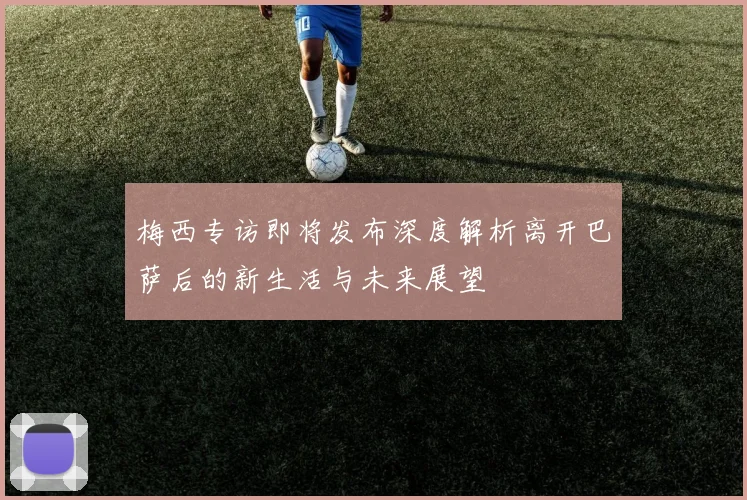 梅西专访即将发布深度解析离开巴萨后的新生活与未来展望