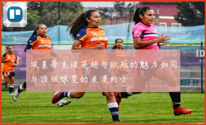 埃基蒂克谈英超与欧冠的魅力如同与顶级球星的浪漫约会