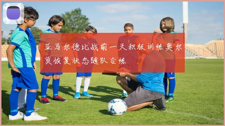 亚马尔德比战前一天积极训练奥尔莫恢复状态随队合练