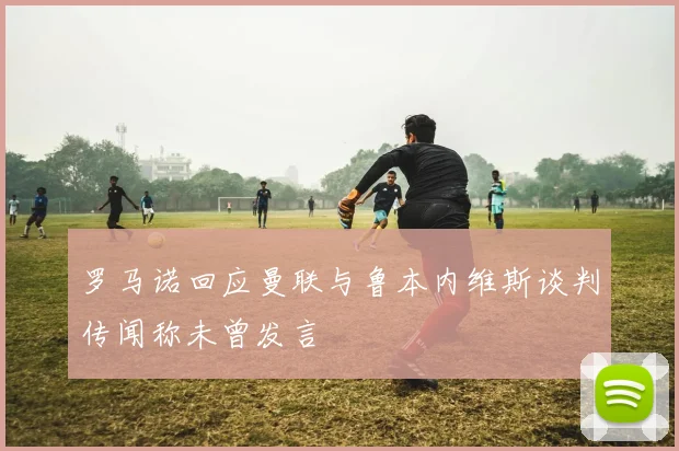 罗马诺回应曼联与鲁本内维斯谈判传闻称未曾发言