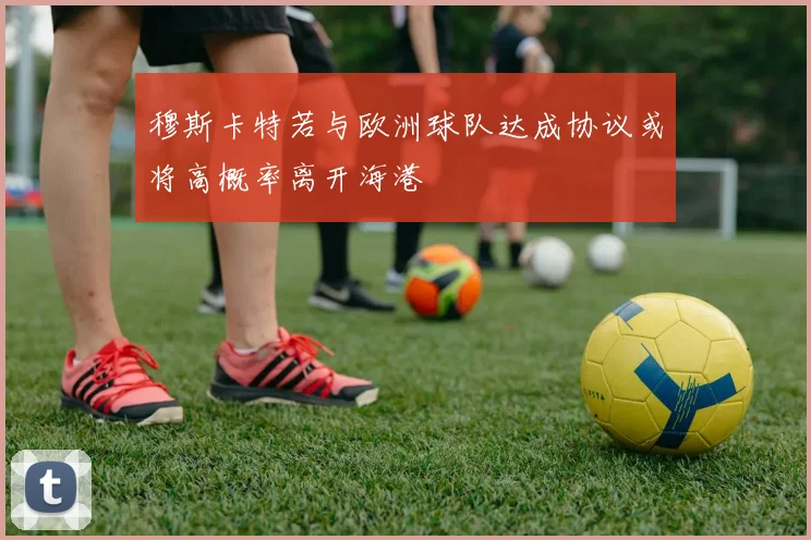 穆斯卡特若与欧洲球队达成协议或将高概率离开海港