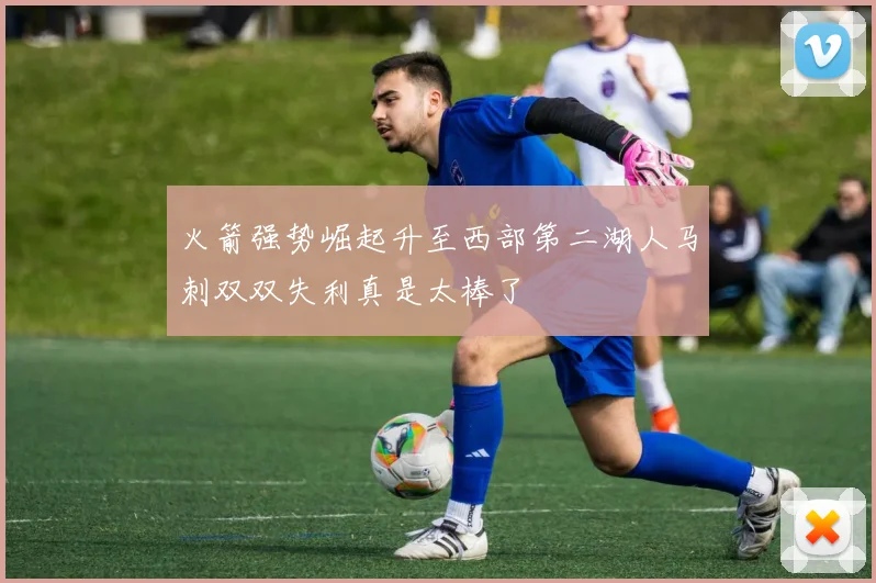 火箭强势崛起升至西部第二湖人马刺双双失利真是太棒了