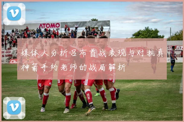 媒体人分析吕布首战表现与对抗真神箭手约老师的战局解析