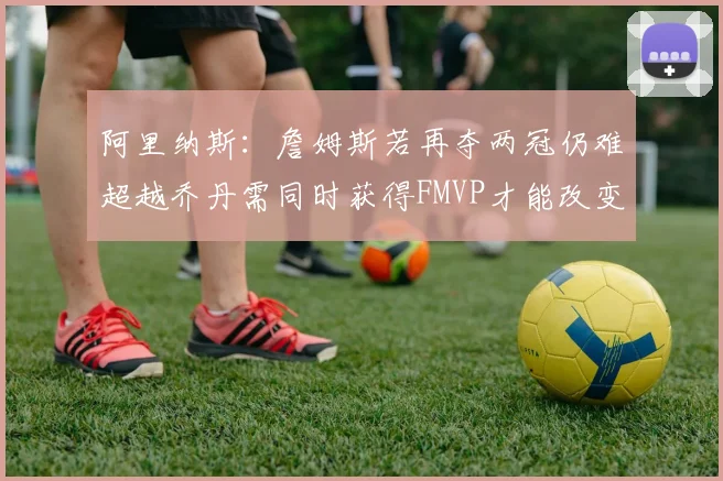 阿里纳斯：詹姆斯若再夺两冠仍难超越乔丹需同时获得FMVP才能改变局面
