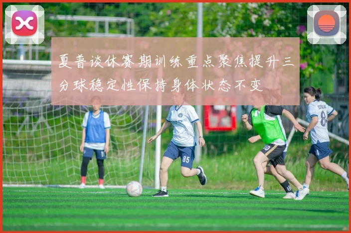 夏普谈休赛期训练重点聚焦提升三分球稳定性保持身体状态不变