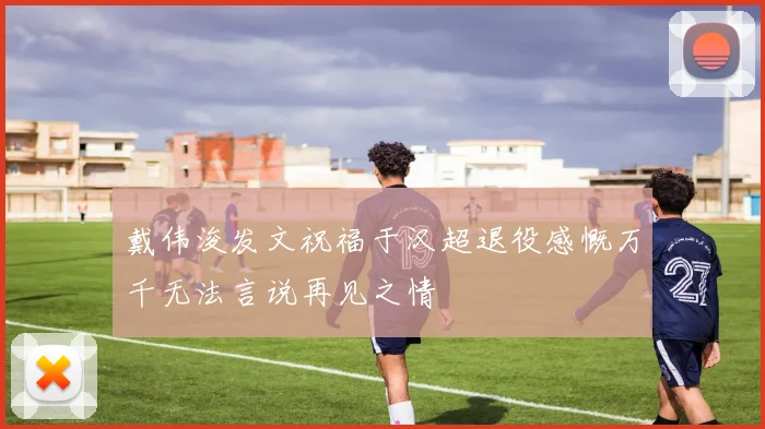 戴伟浚发文祝福于汉超退役感慨万千无法言说再见之情