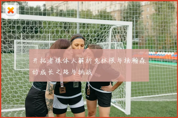 开拓者媒体人解析克林根与杨瀚森的成长之路与挑战