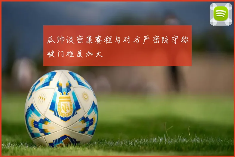 瓜帅谈密集赛程与对方严密防守称破门难度加大