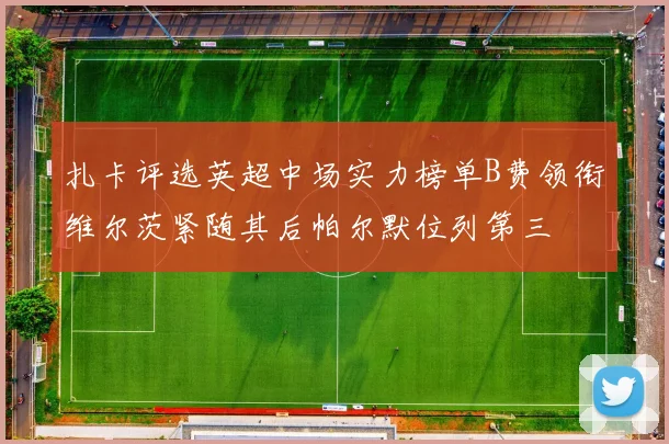 扎卡评选英超中场实力榜单B费领衔维尔茨紧随其后帕尔默位列第三
