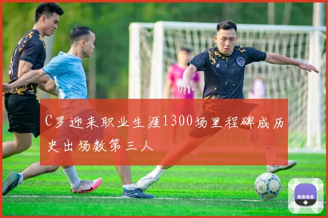 C罗迎来职业生涯1300场里程碑成历史出场数第三人
