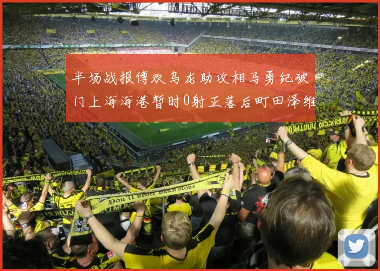 半场战报傅欢乌龙助攻相马勇纪破门上海海港暂时0射正落后町田泽维亚0-2