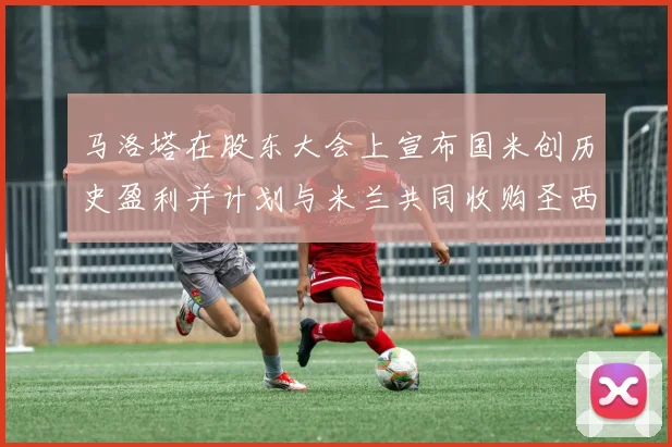 马洛塔在股东大会上宣布国米创历史盈利并计划与米兰共同收购圣西罗