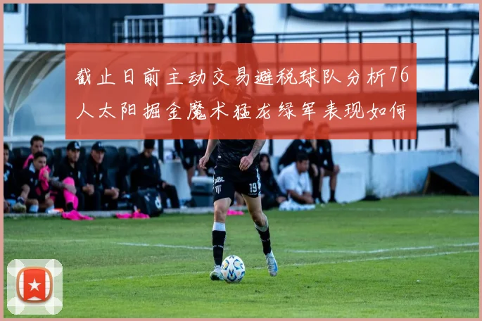 截止日前主动交易避税球队分析76人太阳掘金魔术猛龙绿军表现如何