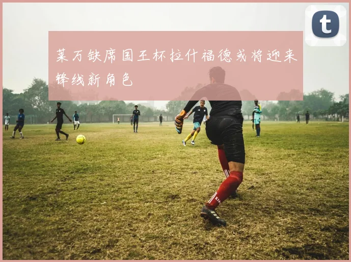 莱万缺席国王杯拉什福德或将迎来锋线新角色